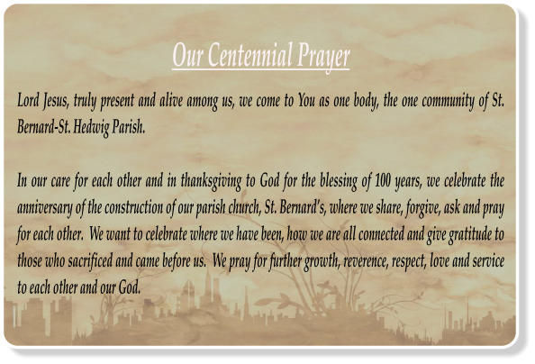 Our Centennial Prayer Lord Jesus, truly present and alive among us, we come to You as one body, the one community of St. Bernard-St. Hedwig Parish.  In our care for each other and in thanksgiving to God for the blessing of 100 years, we celebrate the anniversary of the construction of our parish church, St. Bernards, where we share, forgive, ask and pray for each other.  We want to celebrate where we have been, how we are all connected and give gratitude to those who sacrificed and came before us.  We pray for further growth, reverence, respect, love and service to each other and our God.